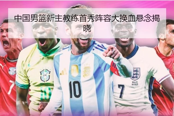 中国男篮新主教练首秀阵容大换血悬念揭晓